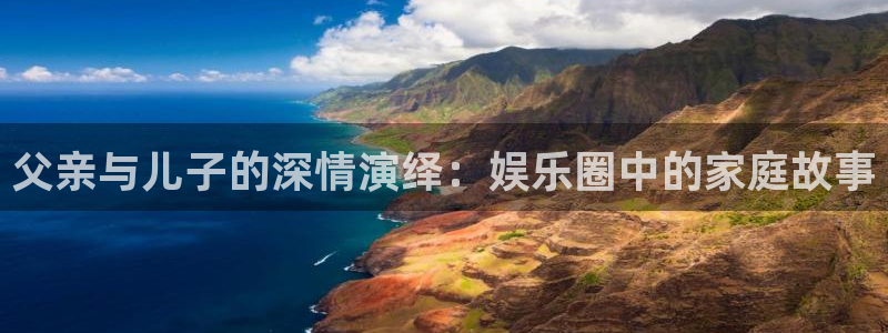 顺盈娱乐：父亲与儿子的深情演绎：娱乐圈中的家庭故事